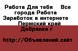 Работа Для тебя  - Все города Работа » Заработок в интернете   . Пермский край,Добрянка г.